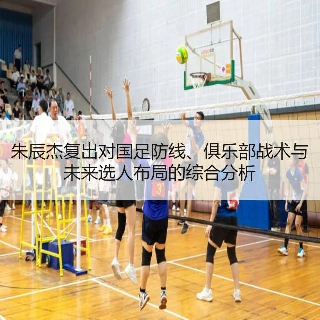 朱辰杰复出对国足防线、俱乐部战术与未来选人布局的综合分析
